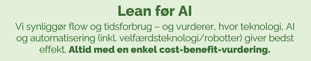 Lean f&oslash;r AI Vi synligg&oslash;r flow og tidsforbrug &ndash; og vurderer, hvor teknologi, AI og automatisering (inkl. velf&aelig;rdsteknologi/robotter) giver bedst effekt. Altid med en enkel cost-benefit-vurdering.